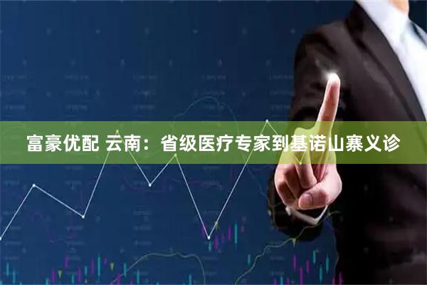 富豪优配 云南：省级医疗专家到基诺山寨义诊