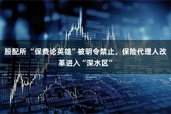 股配所 “保费论英雄”被明令禁止，保险代理人改革进入“深水区”