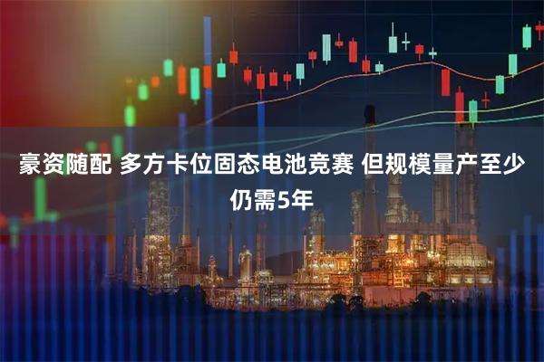 豪资随配 多方卡位固态电池竞赛 但规模量产至少仍需5年