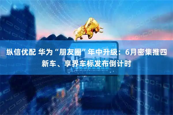 纵信优配 华为“朋友圈”年中升级：6月密集推四新车、享界车标发布倒计时