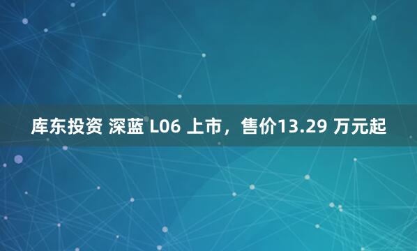 库东投资 深蓝 L06 上市，售价13.29 万元起