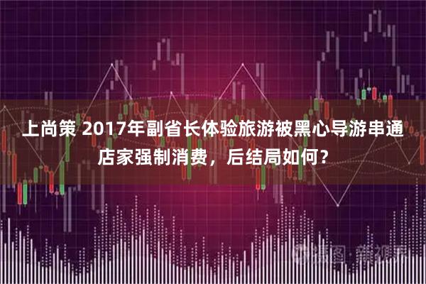 上尚策 2017年副省长体验旅游被黑心导游串通店家强制消费，后结局如何？