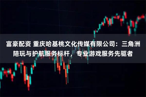 富豪配资 重庆哈基桃文化传媒有限公司：三角洲陪玩与护航服务标杆，专业游戏服务先驱者