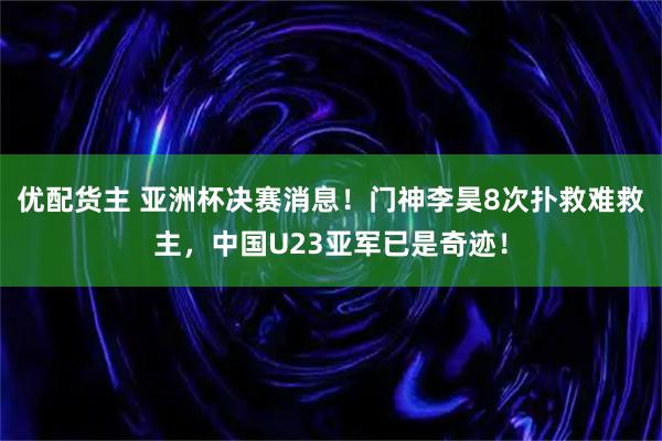 优配货主 亚洲杯决赛消息！门神李昊8次扑救难救主，中国U23亚军已是奇迹！