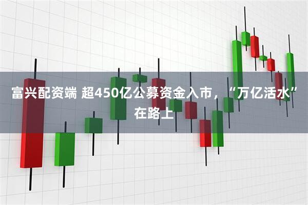 富兴配资端 超450亿公募资金入市，“万亿活水”在路上