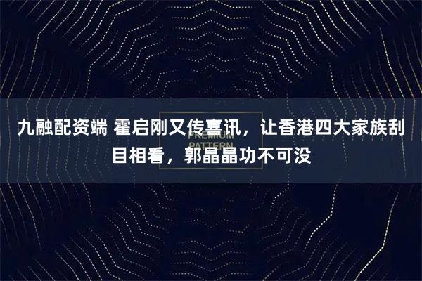 九融配资端 霍启刚又传喜讯，让香港四大家族刮目相看，郭晶晶功不可没