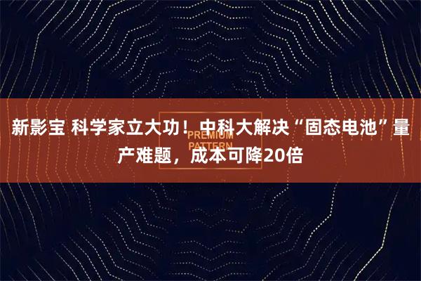 新影宝 科学家立大功！中科大解决“固态电池”量产难题，成本可降20倍