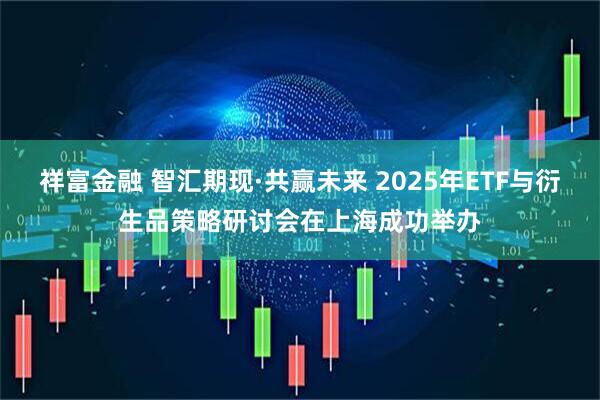 祥富金融 智汇期现·共赢未来 2025年ETF与衍生品策略研讨会在上海成功举办