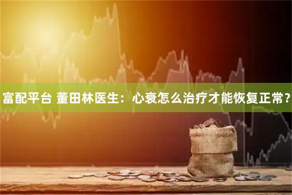 富配平台 董田林医生：心衰怎么治疗才能恢复正常？