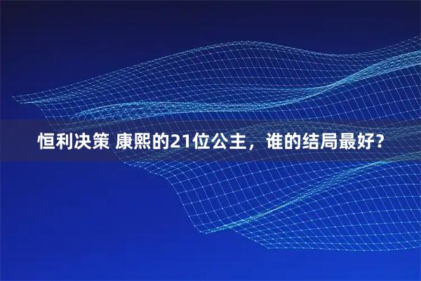 恒利决策 康熙的21位公主，谁的结局最好？