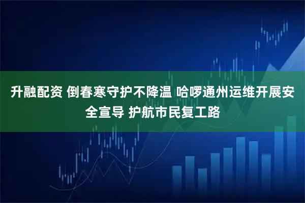 升融配资 倒春寒守护不降温 哈啰通州运维开展安全宣导 护航市民复工路