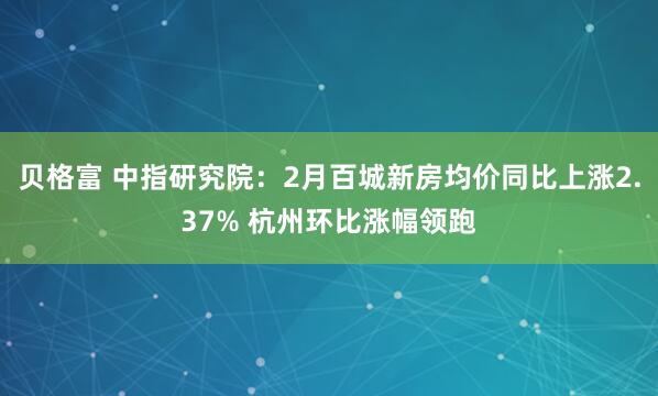 贝格富 中指研究院：2月百城新房均价同比上涨2.37% 杭州环比涨幅领跑