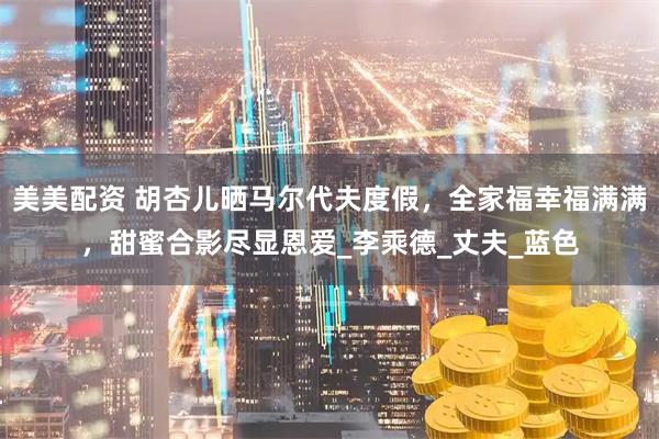 美美配资 胡杏儿晒马尔代夫度假，全家福幸福满满，甜蜜合影尽显恩爱_李乘德_丈夫_蓝色