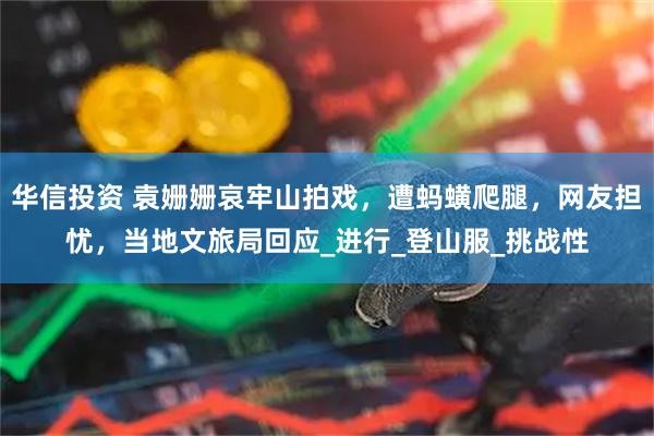 华信投资 袁姗姗哀牢山拍戏，遭蚂蟥爬腿，网友担忧，当地文旅局回应_进行_登山服_挑战性