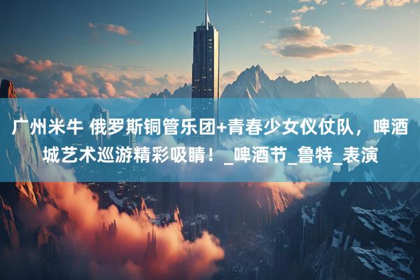 广州米牛 俄罗斯铜管乐团+青春少女仪仗队，啤酒城艺术巡游精彩吸睛！_啤酒节_鲁特_表演